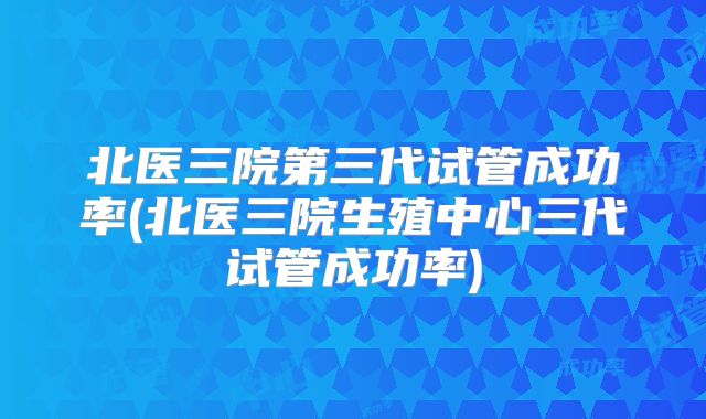 北医三院第三代试管成功率(北医三院生殖中心三代试管成功率)