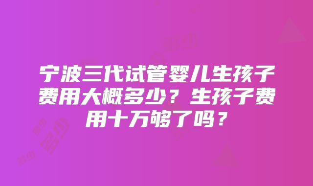 宁波三代试管婴儿生孩子费用大概多少？生孩子费用十万够了吗？