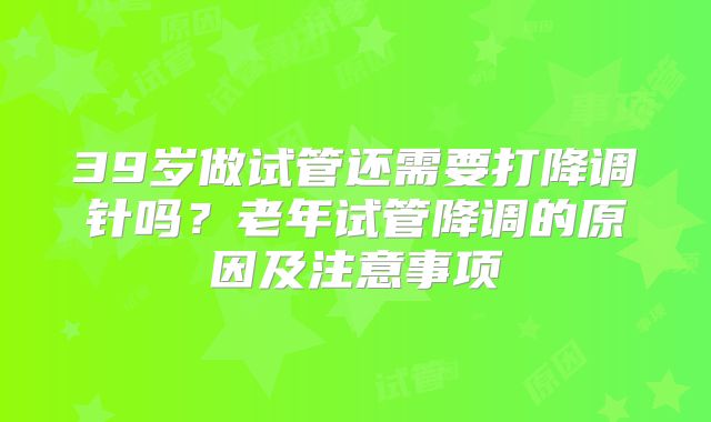 39岁做试管还需要打降调针吗？老年试管降调的原因及注意事项
