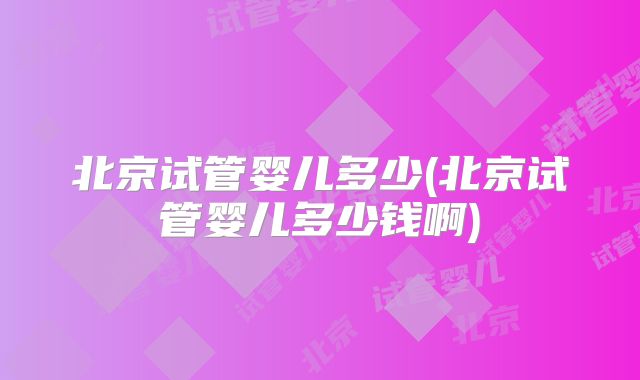北京试管婴儿多少(北京试管婴儿多少钱啊)