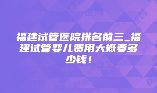 福建试管医院排名前三_福建试管婴儿费用大概要多少钱!