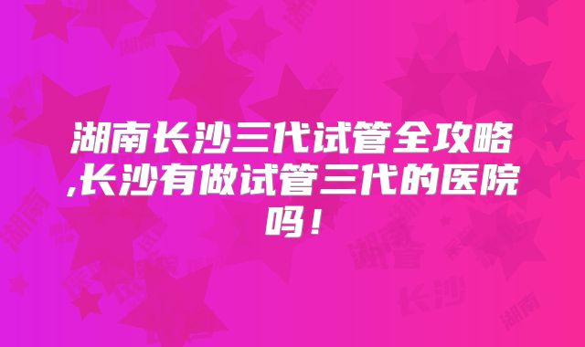 湖南长沙三代试管全攻略,长沙有做试管三代的医院吗！