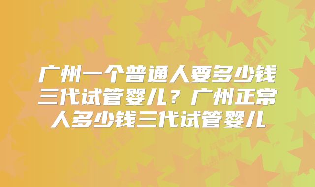 广州一个普通人要多少钱三代试管婴儿？广州正常人多少钱三代试管婴儿