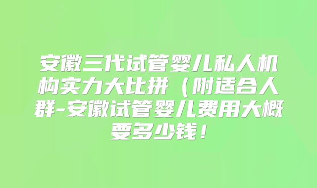 安徽三代试管婴儿私人机构实力大比拼(附适合人群-安徽试管婴儿费用大概要多少钱!
