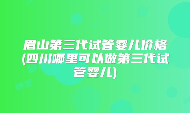 眉山第三代试管婴儿价格(四川哪里可以做第三代试管婴儿)