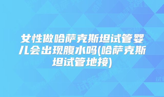女性做哈萨克斯坦试管婴儿会出现腹水吗(哈萨克斯坦试管地接)