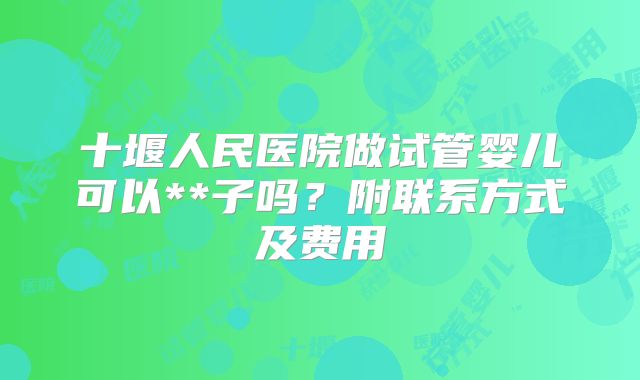 十堰人民医院做试管婴儿可以**子吗？附联系方式及费用