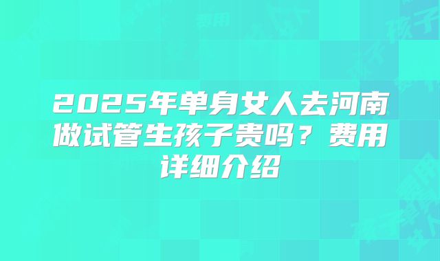 2025年单身女人去河南做试管生孩子贵吗?费用详细介绍