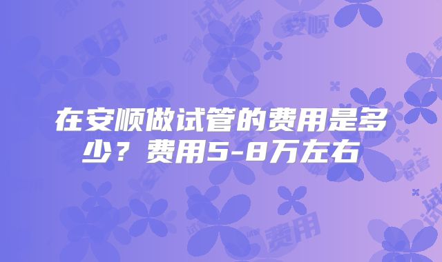 在安顺做试管的费用是多少？费用5-8万左右