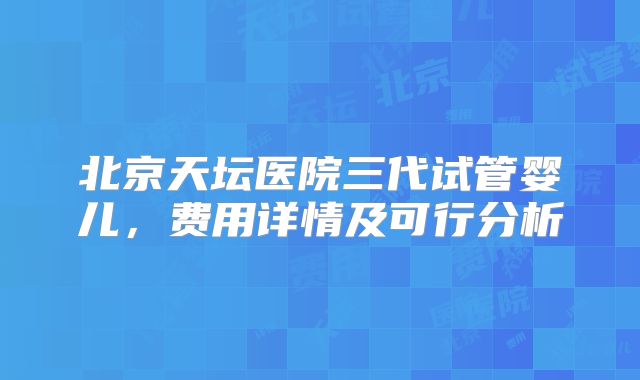 北京天坛医院三代试管婴儿，费用详情及可行分析