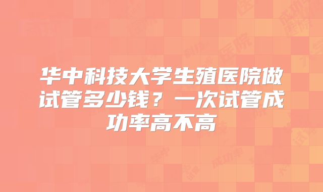 华中科技大学生殖医院做试管多少钱？一次试管成功率高不高