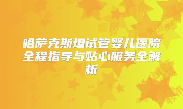 哈萨克斯坦试管婴儿医院全程指导与贴心服务全解析