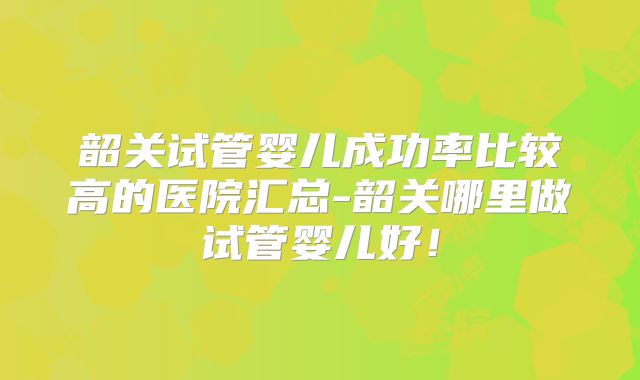 韶关试管婴儿成功率比较高的医院汇总-韶关哪里做试管婴儿好！