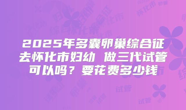 2025年多囊卵巢综合征去怀化市妇幼 做三代试管可以吗？要花费多少钱
