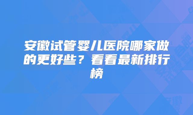 安徽试管婴儿医院哪家做的更好些？看看最新排行榜