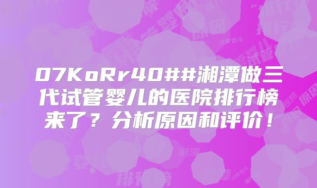 07KoRr40##湘潭做三代试管婴儿的医院排行榜来了？分析原因和评价！