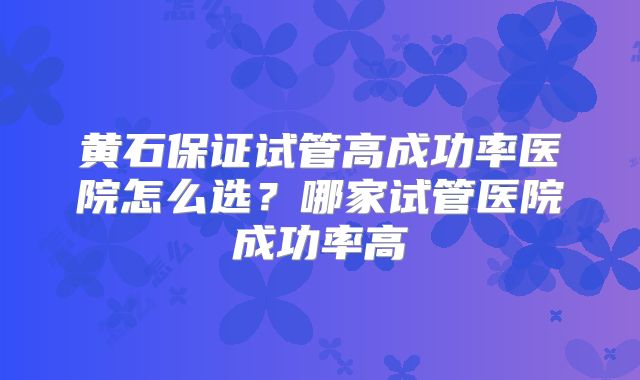 黄石保证试管高成功率医院怎么选?哪家试管医院成功率高