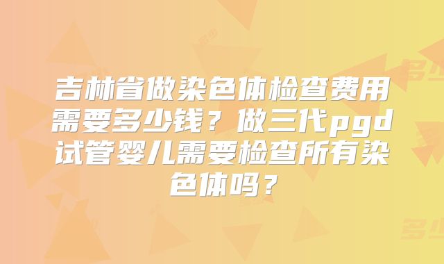 吉林省做染色体检查费用需要多少钱？做三代pgd试管婴儿需要检查所有染色体吗？