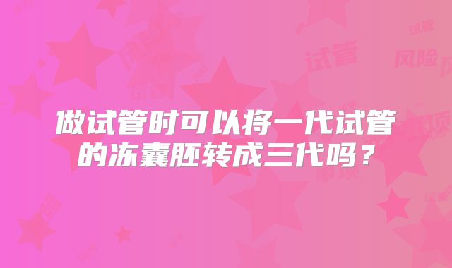 做试管时可以将一代试管的冻囊胚转成三代吗？