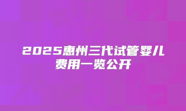 2025惠州三代试管婴儿费用一览公开