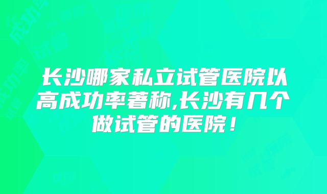 长沙哪家私立试管医院以高成功率著称,长沙有几个做试管的医院!