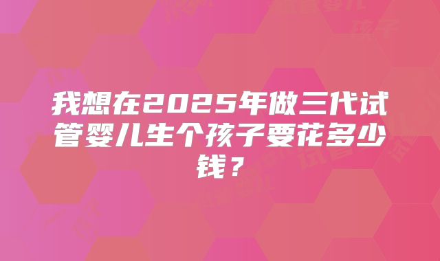 我想在2025年做三代试管婴儿生个孩子要花多少钱?