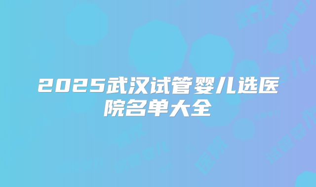2025武汉试管婴儿选医院名单大全