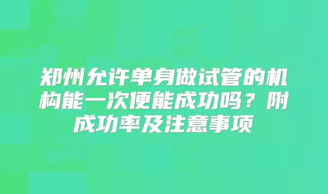 郑州允许单身做试管的机构能一次便能成功吗？附成功率及注意事项