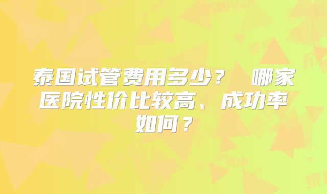 泰国试管费用多少？ 哪家医院性价比较高、成功率如何？