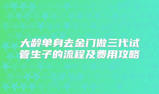 大龄单身去金门做三代试管生子的流程及费用攻略