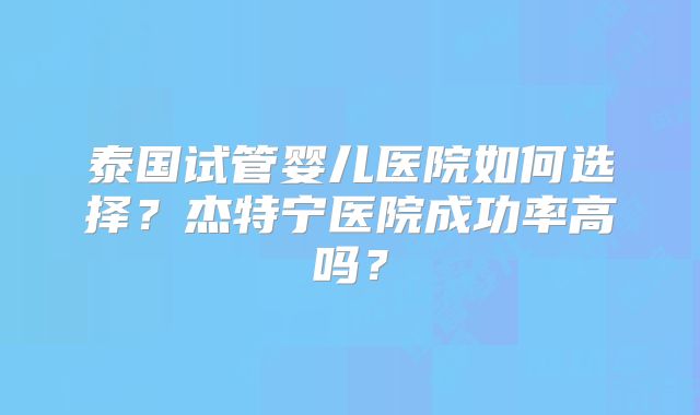 泰国试管婴儿医院如何选择?杰特宁医院成功率高吗?
