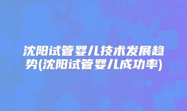 沈阳试管婴儿技术发展趋势(沈阳试管婴儿成功率)