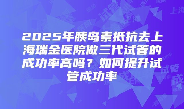 2025年胰岛素抵抗去上海瑞金医院做三代试管的成功率高吗?如何提升试管成功率