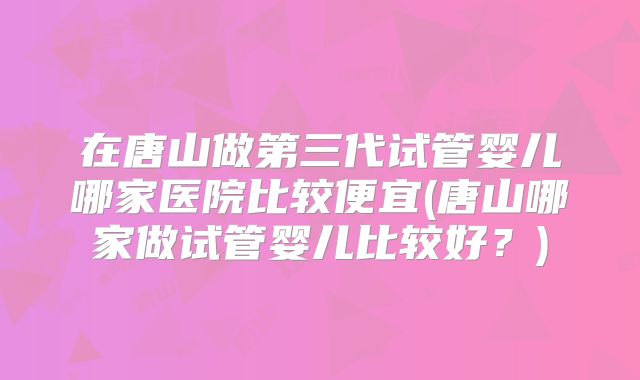 在唐山做第三代试管婴儿哪家医院比较便宜(唐山哪家做试管婴儿比较好?)