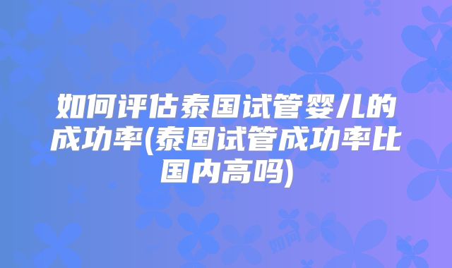 如何评估泰国试管婴儿的成功率(泰国试管成功率比国内高吗)