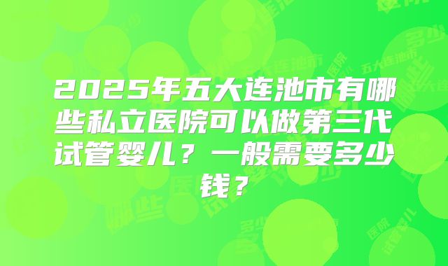2025年五大连池市有哪些私立医院可以做第三代试管婴儿?一般需要多少钱?