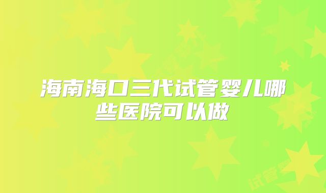 海南海口三代试管婴儿哪些医院可以做