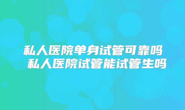 私人医院单身试管可靠吗 私人医院试管能试管生吗