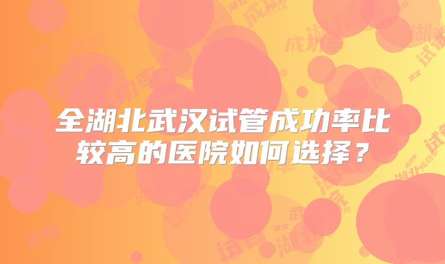 全湖北武汉试管成功率比较高的医院如何选择?