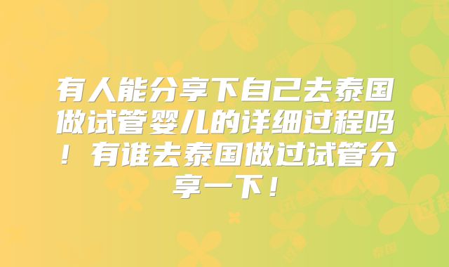 有人能分享下自己去泰国做试管婴儿的详细过程吗！有谁去泰国做过试管分享一下！