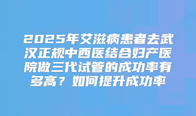 2025年艾滋病患者去武汉正规中西医结合妇产医院做三代试管的成功率有多高？如何提升成功率