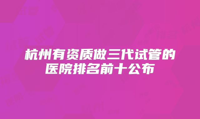 杭州有资质做三代试管的医院排名前十公布