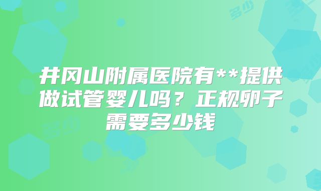 井冈山附属医院有**提供做试管婴儿吗？正规卵子需要多少钱