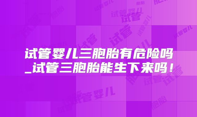 试管婴儿三胞胎有危险吗_试管三胞胎能生下来吗！