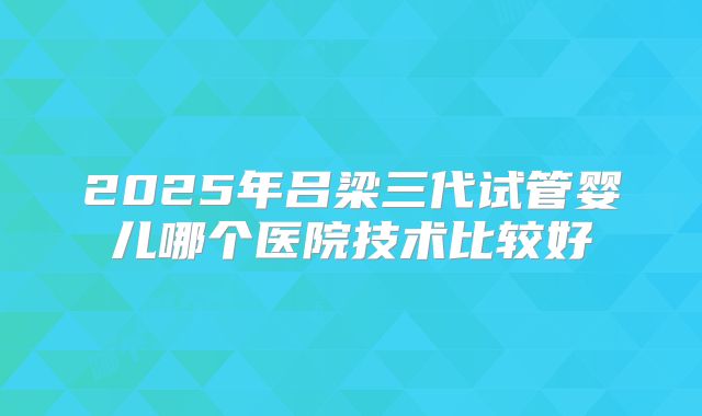 2025年吕梁三代试管婴儿哪个医院技术比较好