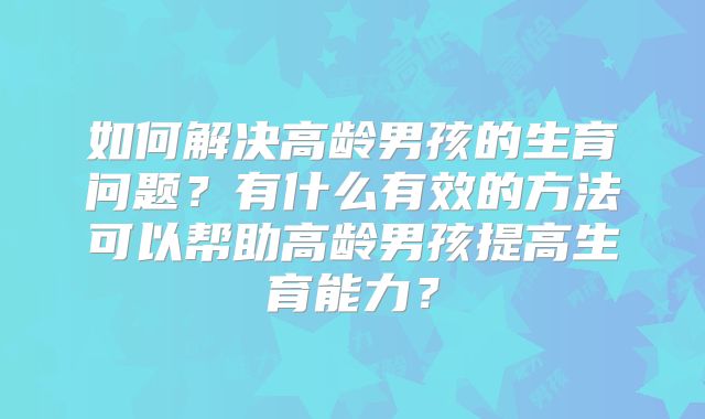 如何解决高龄男孩的生育问题？有什么有效的方法可以帮助高龄男孩提高生育能力？