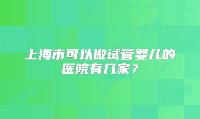 上海市可以做试管婴儿的医院有几家？