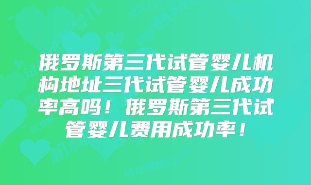 俄罗斯第三代试管婴儿机构地址三代试管婴儿成功率高吗！俄罗斯第三代试管婴儿费用成功率！