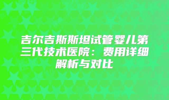 吉尔吉斯斯坦试管婴儿第三代技术医院：费用详细解析与对比