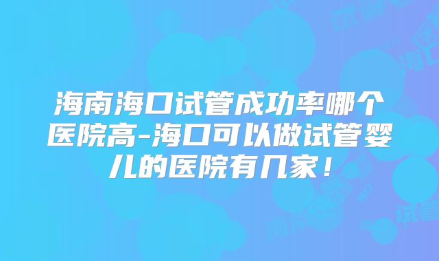 海南海口试管成功率哪个医院高-海口可以做试管婴儿的医院有几家!